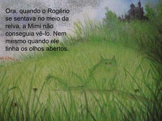 Ora, quando o Rogério
se sentava no meio da
relva, a Mimi não
conseguia vê-lo. Nem
mesmo quando ele
tinha os olhos abertos.
 
