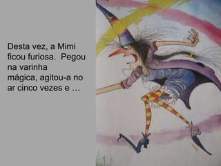 Desta vez, a Mimi
ficou furiosa. Pegou
na varinha
mágica, agitou-a no
ar cinco vezes e …
 
