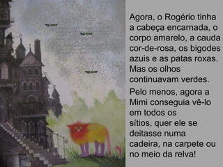 Agora, o Rogério tinha
a cabeça encarnada, o
corpo amarelo, a cauda
cor-de-rosa, os bigodes
azuis e as patas roxas.
Mas os olhos
continuavam verdes.
Pelo menos, agora a
Mimi conseguia vê-lo
em todos os
sítios, quer ele se
deitasse numa
cadeira, na carpete ou
no meio da relva!
 