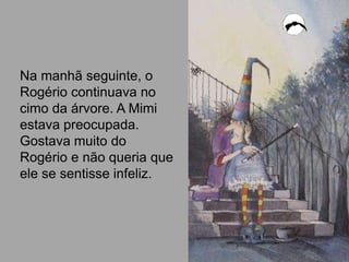 Na manhã seguinte, o
Rogério continuava no
cimo da árvore. A Mimi
estava preocupada.
Gostava muito do
Rogério e não queria que
ele se sentisse infeliz.
 