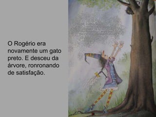 O Rogério era
novamente um gato
preto. E desceu da
árvore, ronronando
de satisfação.
 