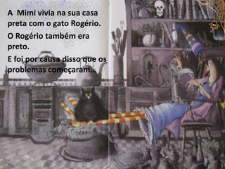 A Mimi vivia na sua casa
preta com o gato Rogério.
O Rogério também era
preto.
E foi por causa disso que os
problemas começaram…
 