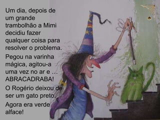 Um dia, depois de
um grande
trambolhão a Mimi
decidiu fazer
qualquer coisa para
resolver o problema.
Pegou na varinha
mágica, agitou-a
uma vez no ar e …
ABRACADRABA!
O Rogério deixou de
ser um gato preto.
Agora era verde
alface!
 
