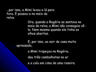 …por isso, a Mimi levou-o lá para
fora. E pousou-o no meio da
relva.
Ora, quando o Rogério se sentava no
meio da relva, a Mimi não conseguia vê-
lo. Nem mesmo quando ele tinha os
olhos abertos.
E, por isso, ao sair de casa muito
apressada,
a Mimi tropeçou no Rogério,
deu três cambalhotas no ar
e a caíu em cima de uma roseira.
 