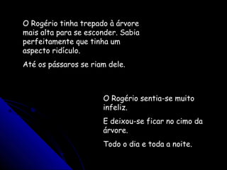 O Rogério tinha trepado à árvore
mais alta para se esconder. Sabia
perfeitamente que tinha um
aspecto ridículo.
Até os pássaros se riam dele.
O Rogério sentia-se muito
infeliz.
E deixou-se ficar no cimo da
árvore.
Todo o dia e toda a noite.
 