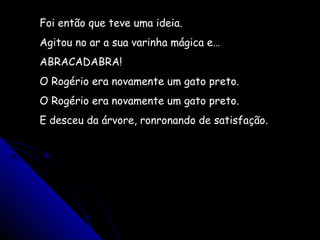 Foi então que teve uma ideia.
Agitou no ar a sua varinha mágica e…
ABRACADABRA!
O Rogério era novamente um gato preto.
O Rogério era novamente um gato preto.
E desceu da árvore, ronronando de satisfação.
 