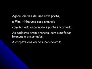 Agora, em vez de uma casa preta,
a Mimi tinha uma casa amarela
com telhado encarnado e porta encarnada.
As cadeiras eram brancas, com almofadas
brancas e encarnadas.
A carpete era verde e cor-de-rosa.
 