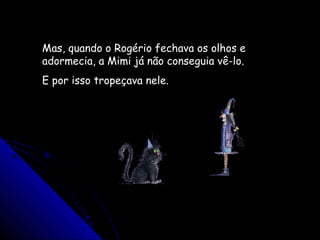 Mas, quando o Rogério fechava os olhos e
adormecia, a Mimi já não conseguia vê-lo.
E por isso tropeçava nele.
 