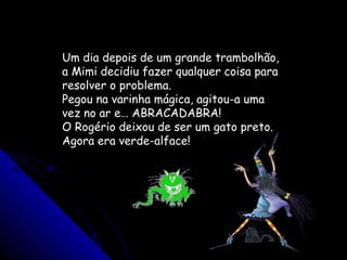 Um dia depois de um grande trambolhão,
a Mimi decidiu fazer qualquer coisa para
resolver o problema.
Pegou na varinha mágica, agitou-a uma
vez no ar e… ABRACADABRA!
O Rogério deixou de ser um gato preto.
Agora era verde-alface!
 