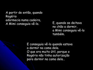 A partir de então, quando
Rogério
adormecia numa cadeira,
A Mimi conseguia vê-lo. E, quando se deitava
no chão a dormir,
a Mimi conseguia vê-lo
também.
E conseguia vê-lo quando estava
a dormir na cama dela.
O que era muito útil, porque o
Rogério não tinha autorização
para dormir na cama dela…
 
