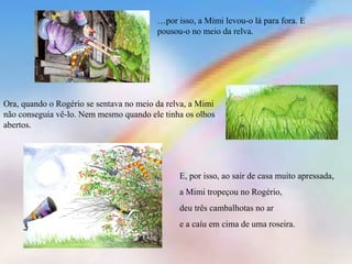 …por isso, a Mimi levou-o lá para fora. E
pousou-o no meio da relva.
Ora, quando o Rogério se sentava no meio da relva, a Mimi
não conseguia vê-lo. Nem mesmo quando ele tinha os olhos
abertos.
E, por isso, ao sair de casa muito apressada,
a Mimi tropeçou no Rogério,
deu três cambalhotas no ar
e a caíu em cima de uma roseira.
 
