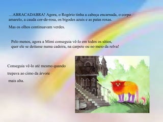 …ABRACADABRA! Agora, o Rogério tinha a cabeça encarnada, o corpo
amarelo, a cauda cor-de-rosa, os bigodes azuis e as patas roxas.
Mas os olhos continuavam verdes.
Pelo menos, agora a Mimi conseguia vê-lo em todos os sítios,
quer ele se deitasse numa cadeira, na carpete ou no meio da relva!
Conseguia vê-lo até mesmo quando
trepava ao cimo da árvore
mais alta.
 