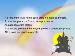 A Bruxa Mimi vivia numa casa preta no meio da floresta.
A casa era preta por fora e preta por dentro.
As cadeiras eram pretas.
A cama era preta e tinha lençóis pretos e cobertores pretos.
Até a casa de banho era preta.
 
