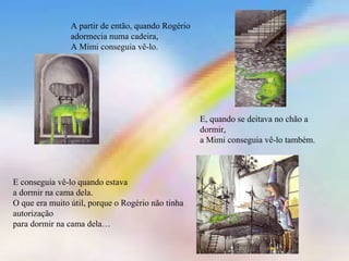 A partir de então, quando Rogério
adormecia numa cadeira,
A Mimi conseguia vê-lo.
E, quando se deitava no chão a
dormir,
a Mimi conseguia vê-lo também.
E conseguia vê-lo quando estava
a dormir na cama dela.
O que era muito útil, porque o Rogério não tinha
autorização
para dormir na cama dela…
 