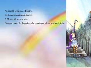Na manhã seguinte, o Rogério
continuava no cimo da árvore.
A Mimi está preocupada.
Gostava muito do Rogério e não queria que ele se sentisse infeliz.
 