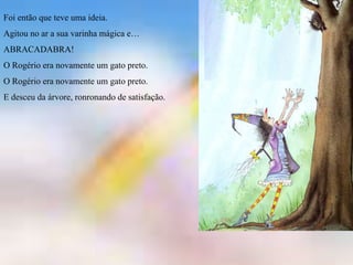 Foi então que teve uma ideia.
Agitou no ar a sua varinha mágica e…
ABRACADABRA!
O Rogério era novamente um gato preto.
O Rogério era novamente um gato preto.
E desceu da árvore, ronronando de satisfação.
 