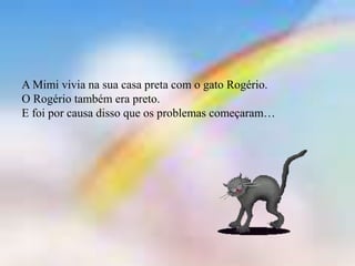 A Mimi vivia na sua casa preta com o gato Rogério.
O Rogério também era preto.
E foi por causa disso que os problemas começaram…
 