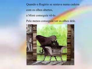 Quando o Rogério se sentava numa cadeira
com os olhos abertos,
a Mimi conseguia vê-lo.
Pelo menos conseguia ver os olhos dele.
 