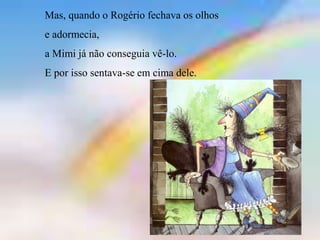 Mas, quando o Rogério fechava os olhos
e adormecia,
a Mimi já não conseguia vê-lo.
E por isso sentava-se em cima dele.
 