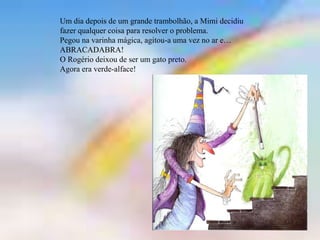 Um dia depois de um grande trambolhão, a Mimi decidiu
fazer qualquer coisa para resolver o problema.
Pegou na varinha mágica, agitou-a uma vez no ar e…
ABRACADABRA!
O Rogério deixou de ser um gato preto.
Agora era verde-alface!
 
