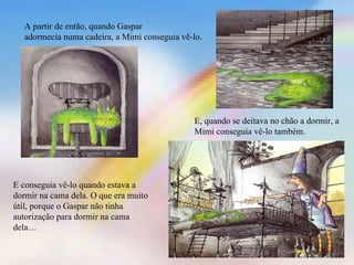 A partir de então, quando Gaspar
  adormecia numa cadeira, a Mimi conseguia vê-lo.




                                              E, quando se deitava no chão a dormir, a
                                              Mimi conseguia vê-lo também.




E conseguia vê-lo quando estava a
dormir na cama dela. O que era muito
útil, porque o Gaspar não tinha
autorização para dormir na cama
dela…
 
