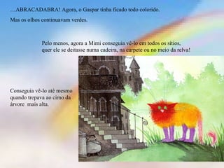 …ABRACADABRA! Agora, o Gaspar tinha ficado todo colorido.
Mas os olhos continuavam verdes.



             Pelo menos, agora a Mimi conseguia vê-lo em todos os sítios,
             quer ele se deitasse numa cadeira, na carpete ou no meio da relva!




Conseguia vê-lo até mesmo
quando trepava ao cimo da
árvore mais alta.
 