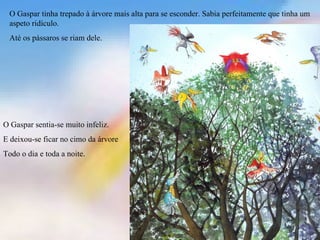 O Gaspar tinha trepado à árvore mais alta para se esconder. Sabia perfeitamente que tinha um
 aspeto ridículo.
 Até os pássaros se riam dele.




O Gaspar sentia-se muito infeliz.
E deixou-se ficar no cimo da árvore
Todo o dia e toda a noite.
 