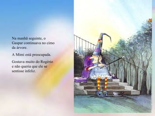 Na manhã seguinte, o
Gaspar continuava no cimo
da árvore.
A Mimi está preocupada.
Gostava muito do Rogério
e não queria que ele se
sentisse infeliz.
 