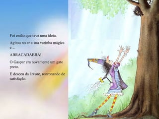 Foi então que teve uma ideia.
Agitou no ar a sua varinha mágica
e…
ABRACADABRA!
O Gaspar era novamente um gato
preto.
E desceu da árvore, ronronando de
satisfação.
 