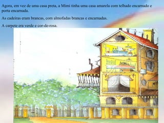 Agora, em vez de uma casa preta, a Mimi tinha uma casa amarela com telhado encarnado e
porta encarnada.
As cadeiras eram brancas, com almofadas brancas e encarnadas.
A carpete era verde e cor-de-rosa.
 