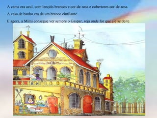 A cama era azul, com lençóis brancos e cor-de-rosa e cobertores cor-de-rosa.
A casa de banho era de um branco cintilante.
E agora, a Mimi consegue ver sempre o Gaspar, seja onde for que ele se deite.
 