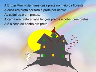 A Bruxa Mimi vivia numa casa preta no meio da floresta.
A casa era preta por fora e preta por dentro.
As cadeiras eram pretas.
A cama era preta e tinha lençóis pretos e cobertores pretos.
Até a casa de banho era preta.
 