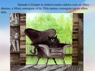 Quando o Gaspar se sentava numa cadeira com os olhos
abertos, a Mimi conseguia vê-lo. Pelo menos conseguia ver os olhos
dele.
 