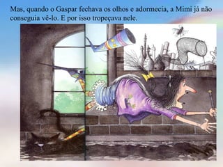 Mas, quando o Gaspar fechava os olhos e adormecia, a Mimi já não
conseguia vê-lo. E por isso tropeçava nele.
 