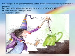 Um dia depois de um grande trambolhão, a Mimi decidiu fazer qualquer coisa para resolver o
problema.
Pegou na varinha mágica, agitou-a uma vez no ar e… ABRACADABRA!
O Gaspar deixou de ser um gato preto.
Agora era verde-alface!
 