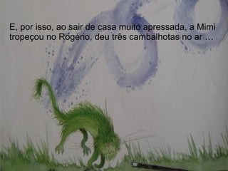 E, por isso, ao sair de casa muito apressada, a Mimi
tropeçou no Rogério, deu três cambalhotas no ar …
 