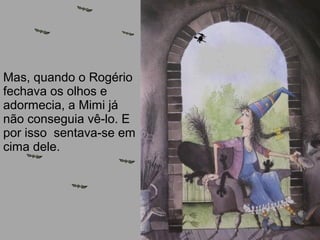 Mas, quando o Rogério
fechava os olhos e
adormecia, a Mimi já
não conseguia vê-lo. E
por isso sentava-se em
cima dele.
 