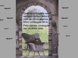 Quando o Rogério se
sentava numa cadeira
com os olhos abertos, a
Mimi conseguia vê-lo.
Pelo menos conseguia
ver os olhos dele.
 