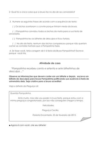 2- Qual foi a única coisa que a bruxa fez no dia de seu aniversário?
_____________________________________________________________________
3. Numere as seguintes frases de acordo com a sequência do texto:
( ) Os bichos aceitaram o convite porque tinham medo da bruxa.
( ) Pampolinha convidou todos os bichos da mata para a sua festa de
aniversário.
( ) Pampolinha leu os bilhetes de desculpa e ficou furiosa.
( ) No dia da festa, nenhum dos bichos compareceu porque não queriam
comer as comidas horríveis que a Pampolinha fazia.
4. Se fosse você, teria coragem de ir à festa da Bruxa Pampolinha? Escreva
porque você iria.
_______________________________________________________________________________
Atividade de casa
“Pampolinha recebeu cento e setenta e sete bilhetinhos de
desculpa ...”
Observe as informações que devem conter em um bilhete e depois, escreva um
bilhete de desculpas para bruxa Pampolinha justificando sua ausência à festa de
aniversário dela. Seja criativo para a bruxa acreditar!
Veja o bilhete da Preguiça Lili:
■ Agora é com você, crie seu bilhete!
Querida Pampolinha,
Sinto muito, mas não vou poder ir à sua festa, porque estou com a
minha preguiça congestionada, por isso não conseguirei chegar a tempo.
Felicidades,
Preguiça Cecilia.
Floresta Encantada, 25 de fevereiro de 2015.
 