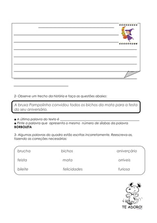 2- Observe um trecho da história e faça as questões abaixo:
■ A última palavra do texto é __________________________________________________
■ Pinte a palavra que apresenta o mesmo número de sílabas da palavra
BORBOLETA
3- Algumas palavras do quadro estão escritas incorretamente. Reescreva-as,
fazendo as correções necessárias:
___________________________________________
______________________________________________________________________
______________________________________________________________________
______________________________________________________________________
______________________________________________________________________
______________________________________________________________________
______________________________________________________________________
______________________________________________________________________
_______________________________
A bruxa Pampolinha convidou todos os bichos da mata para a festa
do seu aniversário.
brucha bichos aniverçário
feista mata orriveis
bileite felicidades furiosa
 