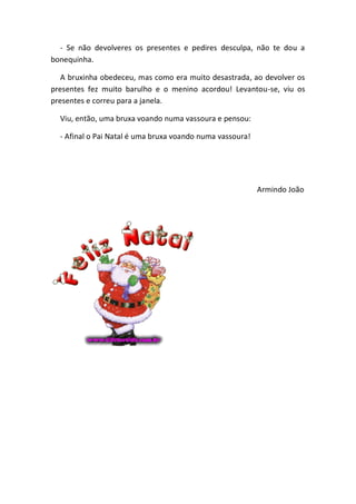 - Se não devolveres os presentes e pedires desculpa, não te dou a
bonequinha.

   A bruxinha obedeceu, mas como era muito desastrada, ao devolver os
presentes fez muito barulho e o menino acordou! Levantou-se, viu os
presentes e correu para a janela.

  Viu, então, uma bruxa voando numa vassoura e pensou:

  - Afinal o Pai Natal é uma bruxa voando numa vassoura!




                                                           Armindo João
 