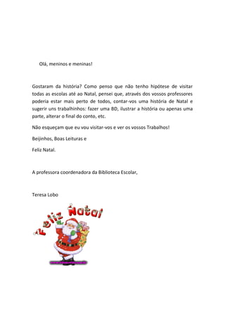 Olá, meninos e meninas!



Gostaram da história? Como penso que não tenho hipótese de visitar
todas as escolas até ao Natal, pensei que, através dos vossos professores
poderia estar mais perto de todos, contar-vos uma história de Natal e
sugerir uns trabalhinhos: fazer uma BD, ilustrar a história ou apenas uma
parte, alterar o final do conto, etc.

Não esqueçam que eu vou visitar-vos e ver os vossos Trabalhos!

Beijinhos, Boas Leituras e

Feliz Natal.



A professora coordenadora da Biblioteca Escolar,



Teresa Lobo
 