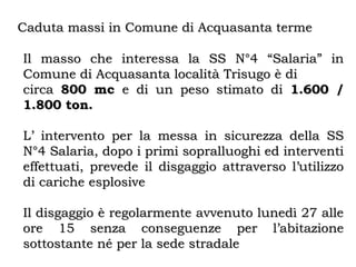 Caduta massi in Comune di Acquasanta termeCaduta massi in Comune di Acquasanta terme
Il masso che interessa la SS N°4 “Salaria” inIl masso che interessa la SS N°4 “Salaria” in
Comune di Acquasanta località Trisugo è diComune di Acquasanta località Trisugo è di
circacirca 800 mc800 mc e di un peso stimato die di un peso stimato di 1.600 /1.600 /
1.800 ton.1.800 ton.
L’ intervento per la messa in sicurezza della SSL’ intervento per la messa in sicurezza della SS
N°4 Salaria, dopo i primi sopralluoghi ed interventiN°4 Salaria, dopo i primi sopralluoghi ed interventi
effettuati, prevede il disgaggio attraverso l’utilizzoeffettuati, prevede il disgaggio attraverso l’utilizzo
di cariche esplosivedi cariche esplosive
Il disgaggio è regolarmente avvenuto lunedì 27 alleIl disgaggio è regolarmente avvenuto lunedì 27 alle
ore 15 senza conseguenze per l’abitazioneore 15 senza conseguenze per l’abitazione
sottostante né per la sede stradalesottostante né per la sede stradale
 