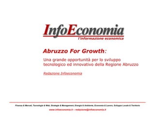 Abruzzo For Growth:
                             Una grande opportunità per lo sviluppo
                             tecnologico ed innovativo della Regione Abruzzo

                             Redazione Infoeconomia




Finanza & Mercati, Tecnologie & Web, Strategie & Management, Energia & Ambiente, Economia & Lavoro, Sviluppo Locale & Territorio

                                  www.infoeconomia.it – redazione@infoeconomia.it
 