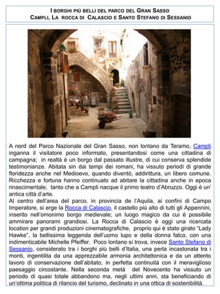 I BORGHI PIÙ BELLI DEL PARCO DEL GRAN SASSO
CAMPLI, LA ROCCA DI CALASCIO E SANTO STEFANO DI SESSANIO

A nord del Parco Nazionale del Gran Sasso, non lontano da Teramo, Campli
inganna il visitatore poco informato, presentandosi come una cittadina di
campagna; in realtà è un borgo dal passato illustre, di cui conserva splendide
testimonianze. Abitata sin dai tempi dei romani, ha vissuto periodi di grande
floridezza anche nel Medioevo, quando diventò, addirittura, un libero comune.
Ricchezza e fortuna hanno continuato ad abitare la cittadina anche in epoca
rinascimentale, tanto che a Campli nacque il primo teatro d’Abruzzo. Oggi è un’
antica città d’arte.
Al centro dell’area del parco, in provincia de l’Aquila, ai confini di Campo
Imperatore, si erge la Rocca di Calascio, il castello più alto di tutti gli Appennini,
inserito nell’omonimo borgo medievale; un luogo magico da cui è possibile
ammirare panorami grandiosi. La Rocca di Calascio è oggi una ricercata
location per grandi produzioni cinematografiche, proprio qui è stato girato “Lady
Hawke”, la bellissima leggenda dell’uomo lupo e della donna falco, con una
indimenticabile Michelle Pfeiffer. Poco lontano si trova, invece Santo Stefano di
Sessanio, considerato tra i borghi più belli d’Italia, una perla incastonata tra i
monti, ingentilita da una apprezzabile armonia architettonica e da un attento
lavoro di conservazione dell’abitato, in perfetta continuità con il meraviglioso
paesaggio circostante. Nella seconda metà del Novecento ha vissuto un
periodo di quasi totale abbandono ma, negli ultimi anni, sta beneficiando di
un’ottima politica di rilancio del turismo, declinato in una ottica di sostenibilità.

 