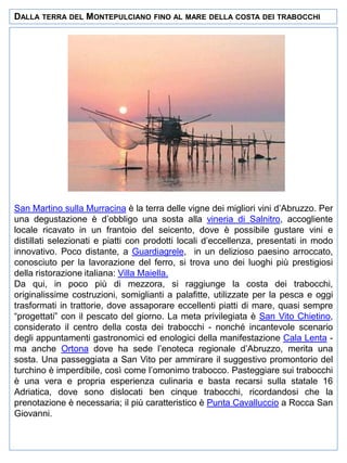 DALLA TERRA DEL MONTEPULCIANO

FINO AL MARE DELLA COSTA DEI TRABOCCHI

San Martino sulla Murracina è la terra delle vigne dei migliori vini d’Abruzzo. Per
una degustazione è d’obbligo una sosta alla vineria di Salnitro, accogliente
locale ricavato in un frantoio del seicento, dove è possibile gustare vini e
distillati selezionati e piatti con prodotti locali d’eccellenza, presentati in modo
innovativo. Poco distante, a Guardiagrele, in un delizioso paesino arroccato,
conosciuto per la lavorazione del ferro, si trova uno dei luoghi più prestigiosi
della ristorazione italiana: Villa Maiella.
Da qui, in poco più di mezzora, si raggiunge la costa dei trabocchi,
originalissime costruzioni, somiglianti a palafitte, utilizzate per la pesca e oggi
trasformati in trattorie, dove assaporare eccellenti piatti di mare, quasi sempre
“progettati” con il pescato del giorno. La meta privilegiata è San Vito Chietino,
considerato il centro della costa dei trabocchi - nonché incantevole scenario
degli appuntamenti gastronomici ed enologici della manifestazione Cala Lenta ma anche Ortona dove ha sede l’enoteca regionale d’Abruzzo, merita una
sosta. Una passeggiata a San Vito per ammirare il suggestivo promontorio del
turchino è imperdibile, così come l’omonimo trabocco. Pasteggiare sui trabocchi
è una vera e propria esperienza culinaria e basta recarsi sulla statale 16
Adriatica, dove sono dislocati ben cinque trabocchi, ricordandosi che la
prenotazione è necessaria; il più caratteristico è Punta Cavalluccio a Rocca San
Giovanni.

 