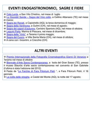 EVENTI ENOGASTRONOMICI, SAGRE E FIERE
 Cala Lenta, a San Vito Chietino, nel mese di luglio
 Lu Gioviddì Sande – Sagra del Vino cotto, a Cellino Attanasio (TE) nel mese
di marzo;
 Sagra dei Ranati, a Capistrello (AQ), la terza domenica di maggio;
 Sagra della Ventricina, a Guilmi (CH), nel mese di agosto;
 Sagra dei sapori d’autunno, Canistro Speriore (AQ), nel mese di ottobre;
 Legumi Party, Marina di Pescara, nel mese di dicembre;
 Sagra delle “Virtù”, a Teramo il primo maggio;
 Sagra del Cuoco, a Villa Santa Maria (CH), nel mese di ottobre;
 A cena con i bizantini, a Crecchio (CH)

ALTRI EVENTI
 Premio Internazionale della Fotografia Cinematografica Gianni Di Venanzo a
Teramo nel mese di ottobre
 Biennale d’Arte Sacra Contemporanea, a Isola del Gran Sasso (TE), presso
il museo Stauròs d’arte sacra contemporanea nel convento di San Gabriele
(l’ultima è stata l’edizione del 2012)
 Festa de “Le Farchie di Fara Filiorium Petri “, a Fara Filiorum Petri, il 16
gennaio.
 La notte delle streghe, a Castel del Monte (AQ), la notte del 17 agosto;

 