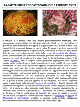 CARATTERISTICHE ENOGASTRONOMICHE E PRODOTTI TIPICI

L’Abruzzo e il Molise sono due regioni prevalentemente montuose, che
presentano caratteristiche morfologiche piuttosto simili, in cui agricoltura e
pastorizia sono fortemente sviluppate e suggeriscono una “cucina di terra” dai
sapori decisi e genuini, basata su carne ovina, formaggi e verdure, compresi i
legumi. L’alimento principale è rappresentato, soprattutto in Abruzzo, dalla pasta
fatta in casa, conosciuta ormai in tutta Italia, come gli spaghetti alla chitarra,
quasi sempre conditi con pancetta affumicata, pecorino piccante e peperoncino,
oppure con ragù di agnello o di maiale. Una ricetta dell’antica trazione è la
zuppa “le virtù” , che in origine veniva preparata impiegando sette legumi
secchi, sette verdure fresche, sette legumi freschi, sette qualità di carne, sette
condimenti e sette tipi di pasta con l’aggiunta di qualche chicco di riso, il tutto
cotto per sette ore. La ricetta, usualmente cucinata agli inizi di maggio,
riecheggia antichi riti propiziatori pagani, anche se oggi sono diffuse versioni
meno laboriose. Nei secondi piatti di carne emergono con grande forza gli
elementi caratteristici di una tradizione pastorale di altri tempi, che
contraddistinguono pietanze come l’agnello “a catturo”, cioè cucinato all’aperto
in un paiolo di rame (catturo), appeso ad un treppiede, ma anche l’agnello
cacio e uova, tipico della zona di Teramo e gli arrosticini . Con le interiora del
capretto e dell’agnello, insaporite con erbe e aromi diversi, sugo di pomodoro e
vino, si prepara un altro secondo piatto tipico, chiamato diversamente, a
seconda della provincia di provenienza: “tuncenelle” nel chietino, “mazzarelle”
a Teramo e “marro” nella zona de l’Aquila. La carne di maiale è invece
incontrastata protagonista di due specialità regionali: la Ventricina di Vasto e la
Mortadella di Campotosto, prodotta in quantità molto limitate, utilizzando
esclusivamente maiali allevati nel territorio dei monti della Laga.

 