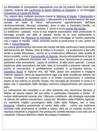 La Mortadella di Campotosto rappresenta uno dei tra presidi Slow Food della
regione, insieme alla Lenticchia di Santo Stefano di Sessanio e al formaggio
Canestrato di Castel del Monte.
Tra i salumi tipici molisani spiccano invece le Salsicce di fegato, il Sagicciotto e
la Soppressata di Rionero Sannitico. L’allevamento e la trasformazione dei suini
occupa un ruolo di rilievo nell’economia agroalimentare dell’Italia
centromeridionale, Abruzzo compreso, dove è nato, a Carpineto Sinello, un
piccolo paese dell’entroterra vastese, il primo e unico museo del maiale.
La tradizione casearia trova la sua migliore espressione nella produzione di
formaggi prodotti con latte di pecora, anche se la vera particolarità è
rappresentata dal Pecorino di Farindola, unico formaggio al mondo preparato
con il caglio di maiale; molto rinomata anche la produzione di caci, primo fra
tutti, il Cacio Marcetto.
La cultura gastronomica derivante dal mondo del latte costituisce l’asse portante
dell’economia del Molise, terra di tratturi e di pastori. La produzione è del tutto
simile a quella Abruzzese, anche se si evidenziano differenze nella qualità di
alcuni prodotti, come il Caciocavallo di Agnone, dovute principalmente al tipo di
pascolo e ai differenti microclimi che, in alcune zone, favoriscono la crescita di
particolari erbe aromatiche, capaci di conferire al latte aromi speciali. L’antica
tradizione della lavorazione del latte, fatta di manualità e processi naturali, ma
anche di innovazione, è perfettamente custodita in un’impresa storica: il
Caseificio Nucci di Agnone che, dal 1600, opera con passione e impegno
l’attività casearia, tanto da rappresentare oggi una delle eccellenze italiane nel
mondo. Vincitore di numerosi premi e di ambiti riconoscimenti, il caseificio
ospita al suo interno un piccolo museo, che raccoglie gli strumenti in rame e in
legno che il capostipite della famiglia costruiva artigianalmente per lavorare il
latte.
La coltivazione del mandorlo è un altro elemento che accomuna Abruzzo e
Molise ad alcune regioni del sud Italia, in particolare Campania e Sicilia. E’
notizia relativamente recente che l’Abruzzo contribuirà alla strategia nazionale
di rilancio del settore mandorliero, voluta dal Ministero delle Politiche Agricole.
Le mandorle migliori provengono dalla Valle della Peligna, non a caso
Sulmona, cittadina posizionata al centro della valle,
vanta una tradizione
secolare nella produzione di confetti e ospita, oltre ad un svariato numero di
imprese industriali e artigianali che producono confetti deliziosi e non solo con le
mandorle, il Museo dell’Arte e della Tecnologia Confettiera.

 