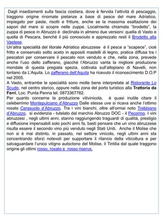 Dagli insediamenti sulla fascia costiera, dove è fervida l’attività di pescaggio,
traggono origine rinomate pietanze a base di pesce del mare Adriatico,
impiegato per paste, risotti e fritture, anche se la massima esaltazione dei
sapori del mare si scopre nelle zuppe. Localmente chiamata “brodetto”, la
zuppa di pesce in Abruzzo è declinata in almeno due versioni: quella di Vasto e
quella di Pescara, benché il più conosciuto e apprezzato resti il Brodetto alla
Vastese.
Un’altra specialità del litorale Adriatico abruzzese è il pesce a “scapece”, cioè
fritto e conservato sotto aceto in appositi mastelli di legno, pratica diffusa tra i
pescatori per conservare il pescato non venduto e che, nella zona, prevede
anche l’uso dello zafferano, giacché l’Abruzzo vanta la migliore produzione
mondale di questa pregiata spezia, coltivata sull’altopiano di Navelli, non
lontano da L’Aquila. Lo zafferano dell’Aquila ha ricevuto il riconoscimento D.O.P
nel 2005.
A Vasto, entrambe le specialità sono molte bene interpretate al Ristorante Lo
Scudo, nel centro storico, oppure nella zona del porto turistico alla Trattoria da
Ferri, Loc. Punta Penna tel. 0873367782.
Per quanto concerne la produzione vitivinicola, è quasi inutile citare il
celeberrimo Montepulciano d’Abruzzo Dalle stesse uve si ricava anche l’ottimo
rosato Cerasuolo d’Abruzzo. Tra i vini bianchi, oltre all’ormai noto Trebbiano
d’Abruzzo, si evidenzia - tutelato dal marchio Abruzzo DOC - il Pecorino. I vini
abruzzesi , negli ultimi anni, stanno raggiungendo traguardi di qualità, prestigio
e diffusione impensabili solo pochi anni fa, basti pensare che un vino abruzzese
risulta essere il secondo vino più venduto negli Stati Uniti. Anche il Molise che
non si è mai distinto, in passato, nel settore vinicolo, negli ultimi anni sta
concentrando sforzi notevoli per supportare il rilancio della viticoltura e per
salvaguardare l’unico vitigno autoctono del Molise, il Tintilia dal quale traggono
origine gli ottimi rosso, rosato e rosso riserva.

 